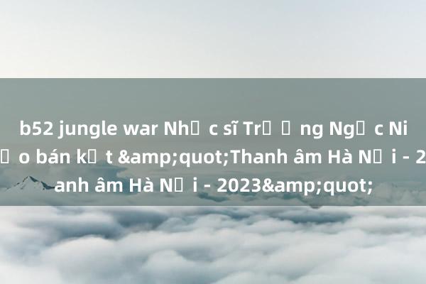 b52 jungle war Nhạc sĩ Trương Ngọc Ninh làm giám khảo bán kết &quot;Thanh âm Hà Nội - 2023&quot;