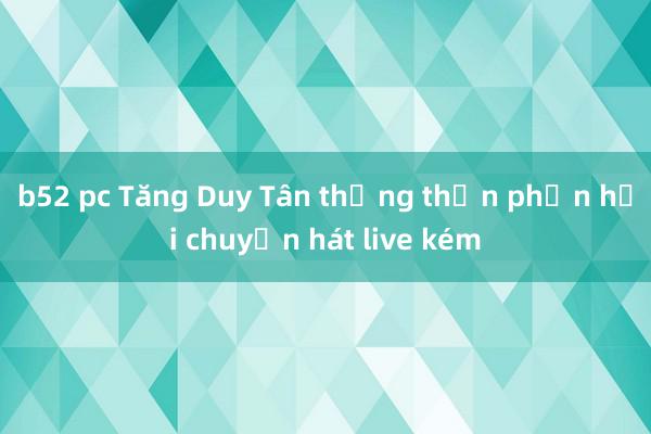b52 pc Tăng Duy Tân thẳng thắn phản hồi chuyện hát live kém